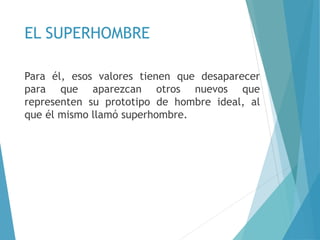EL SUPERHOMBRE
Para él, esos valores tienen que desaparecer
para que aparezcan otros nuevos que
representen su prototipo de hombre ideal, al
que él mismo llamó superhombre.
 