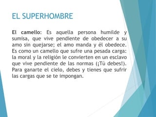 EL SUPERHOMBRE
El camello: Es aquella persona humilde y
sumisa, que vive pendiente de obedecer a su
amo sin quejarse; el amo manda y él obedece.
Es como un camello que sufre una pesada carga:
la moral y la religión le convierten en un esclavo
que vive pendiente de las normas (¡Tú debes!).
Para ganarte el cielo, debes y tienes que sufrir
las cargas que se te impongan.
 
