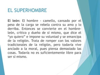 EL SUPERHOMBRE
El león: El hombre - camello, cansado por el
peso de la carga se rebela contra su amo y lo
derriba. Entonces se convierte en el hombre-
león, crítico y dueño de sí mismo, que dice el
“yo quiero” e impone su voluntad y se emancipa
de la religión. Trata de romper con los valores
tradicionales de la religión, pero todavía vive
anclado a la moral, pues piensa demasiado las
cosas. Todavía no es suficientemente libre para
ser sí mismo.
 