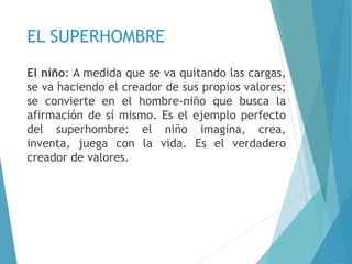 EL SUPERHOMBRE
El niño: A medida que se va quitando las cargas,
se va haciendo el creador de sus propios valores;
se convierte en el hombre-niño que busca la
afirmación de sí mismo. Es el ejemplo perfecto
del superhombre: el niño imagina, crea,
inventa, juega con la vida. Es el verdadero
creador de valores.
 