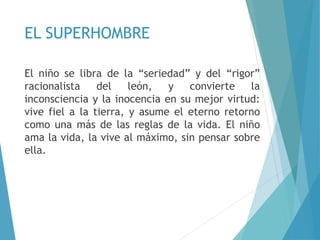 EL SUPERHOMBRE
El niño se libra de la “seriedad” y del “rigor”
racionalista del león, y convierte la
inconsciencia y la inocencia en su mejor virtud:
vive fiel a la tierra, y asume el eterno retorno
como una más de las reglas de la vida. El niño
ama la vida, la vive al máximo, sin pensar sobre
ella.
 