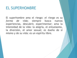 EL SUPERHOMBRE
El superhombre ama el riesgo: el riesgo es su
forma de vida; siempre busca nuevas
experiencias, descubrir, experimentar; ama la
intensidad de la vida: la alegría, el entusiasmo,
la diversión, el amor sexual; es dueño de sí
mismo y de su vida: es un espíritu libre.
 