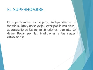 EL SUPERHOMBRE
El superhombre es seguro, independiente e
individualista y no se deja llevar por la multitud,
al contrario de las personas débiles, que sólo se
dejan llevar por las tradiciones y las reglas
establecidas.
 