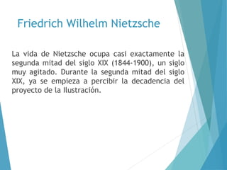 Friedrich Wilhelm Nietzsche
La vida de Nietzsche ocupa casi exactamente la
segunda mitad del siglo XIX (1844-1900), un siglo
muy agitado. Durante la segunda mitad del siglo
XIX, ya se empieza a percibir la decadencia del
proyecto de la Ilustración.
 