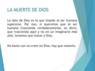 LA MUERTE DE DIOS
La idea de Dios es lo que impide al ser humano
superarse. Por eso, si queremos que el ser
humano trascienda verdaderamente, es decir,
que trascienda aquí y no en un imaginario más
allá, tenemos que matar a Dios.
No basta con no creer en Dios, hay que matarlo.
 