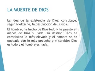 LA MUERTE DE DIOS
La idea de la existencia de Dios, constituye,
según Nietzsche, la destrucción de la vida.
El hombre, ha hecho de Dios todo y ha puesto en
manos de Dios su vida, su destino. Dios ha
constituido lo más elevado y el hombre se ha
quedado con lo más pequeño y miserable: Dios
es todo y el hombre es nada.
 
