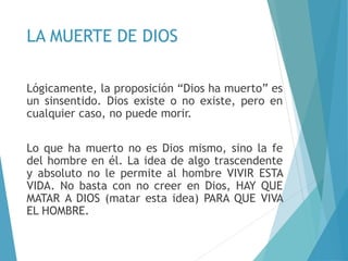 LA MUERTE DE DIOS
Lógicamente, la proposición “Dios ha muerto” es
un sinsentido. Dios existe o no existe, pero en
cualquier caso, no puede morir.
Lo que ha muerto no es Dios mismo, sino la fe
del hombre en él. La idea de algo trascendente
y absoluto no le permite al hombre VIVIR ESTA
VIDA. No basta con no creer en Dios, HAY QUE
MATAR A DIOS (matar esta idea) PARA QUE VIVA
EL HOMBRE.
 