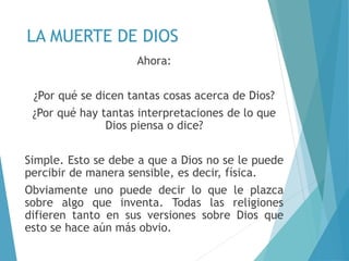LA MUERTE DE DIOS
Ahora:
¿Por qué se dicen tantas cosas acerca de Dios?
¿Por qué hay tantas interpretaciones de lo que
Dios piensa o dice?
Simple. Esto se debe a que a Dios no se le puede
percibir de manera sensible, es decir, física.
Obviamente uno puede decir lo que le plazca
sobre algo que inventa. Todas las religiones
difieren tanto en sus versiones sobre Dios que
esto se hace aún más obvio.
 