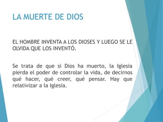 LA MUERTE DE DIOS
EL HOMBRE INVENTA A LOS DIOSES Y LUEGO SE LE
OLVIDA QUE LOS INVENTÓ.
Se trata de que si Dios ha muerto, la Iglesia
pierda el poder de controlar la vida, de decirnos
qué hacer, qué creer, qué pensar. Hay que
relativizar a la Iglesia.
 