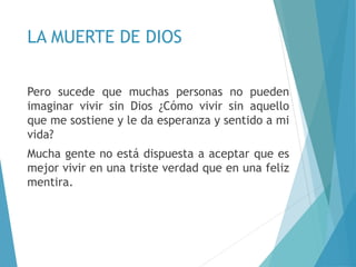 LA MUERTE DE DIOS
Pero sucede que muchas personas no pueden
imaginar vivir sin Dios ¿Cómo vivir sin aquello
que me sostiene y le da esperanza y sentido a mi
vida?
Mucha gente no está dispuesta a aceptar que es
mejor vivir en una triste verdad que en una feliz
mentira.
 