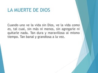 LA MUERTE DE DIOS
Cuando uno ve la vida sin Dios, ve la vida como
es, tal cual, sin más ni menos, sin agregarle ni
quitarle nada. Tan dura y maravillosa al mismo
tiempo. Tan banal y grandiosa a la vez.
 