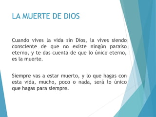 LA MUERTE DE DIOS
Cuando vives la vida sin Dios, la vives siendo
consciente de que no existe ningún paraíso
eterno, y te das cuenta de que lo único eterno,
es la muerte.
Siempre vas a estar muerto, y lo que hagas con
esta vida, mucho, poco o nada, será lo único
que hagas para siempre.
 