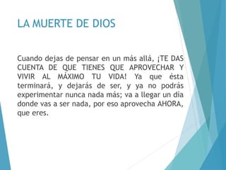 LA MUERTE DE DIOS
Cuando dejas de pensar en un más allá, ¡TE DAS
CUENTA DE QUE TIENES QUE APROVECHAR Y
VIVIR AL MÁXIMO TU VIDA! Ya que ésta
terminará, y dejarás de ser, y ya no podrás
experimentar nunca nada más; va a llegar un día
donde vas a ser nada, por eso aprovecha AHORA,
que eres.
 