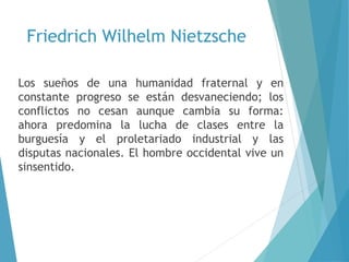 Friedrich Wilhelm Nietzsche
Los sueños de una humanidad fraternal y en
constante progreso se están desvaneciendo; los
conflictos no cesan aunque cambia su forma:
ahora predomina la lucha de clases entre la
burguesía y el proletariado industrial y las
disputas nacionales. El hombre occidental vive un
sinsentido.
 