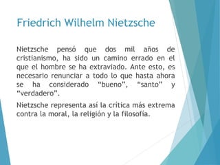 Friedrich Wilhelm Nietzsche
Nietzsche pensó que dos mil años de
cristianismo, ha sido un camino errado en el
que el hombre se ha extraviado. Ante esto, es
necesario renunciar a todo lo que hasta ahora
se ha considerado “bueno”, “santo” y
“verdadero”.
Nietzsche representa así la crítica más extrema
contra la moral, la religión y la filosofía.
 