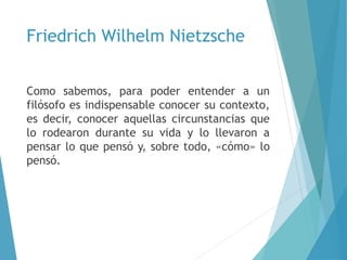 Friedrich Wilhelm Nietzsche
Como sabemos, para poder entender a un
filósofo es indispensable conocer su contexto,
es decir, conocer aquellas circunstancias que
lo rodearon durante su vida y lo llevaron a
pensar lo que pensó y, sobre todo, «cómo» lo
pensó.
 