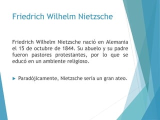 Friedrich Wilhelm Nietzsche
Friedrich Wilhelm Nietzsche nació en Alemania
el 15 de octubre de 1844. Su abuelo y su padre
fueron pastores protestantes, por lo que se
educó en un ambiente religioso.
 Paradójicamente, Nietzsche sería un gran ateo.
 
