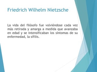 Friedrich Wilhelm Nietzsche
La vida del filósofo fue volviéndose cada vez
más retirada y amarga a medida que avanzaba
en edad y se intensificaban los síntomas de su
enfermedad, la sífilis.
 