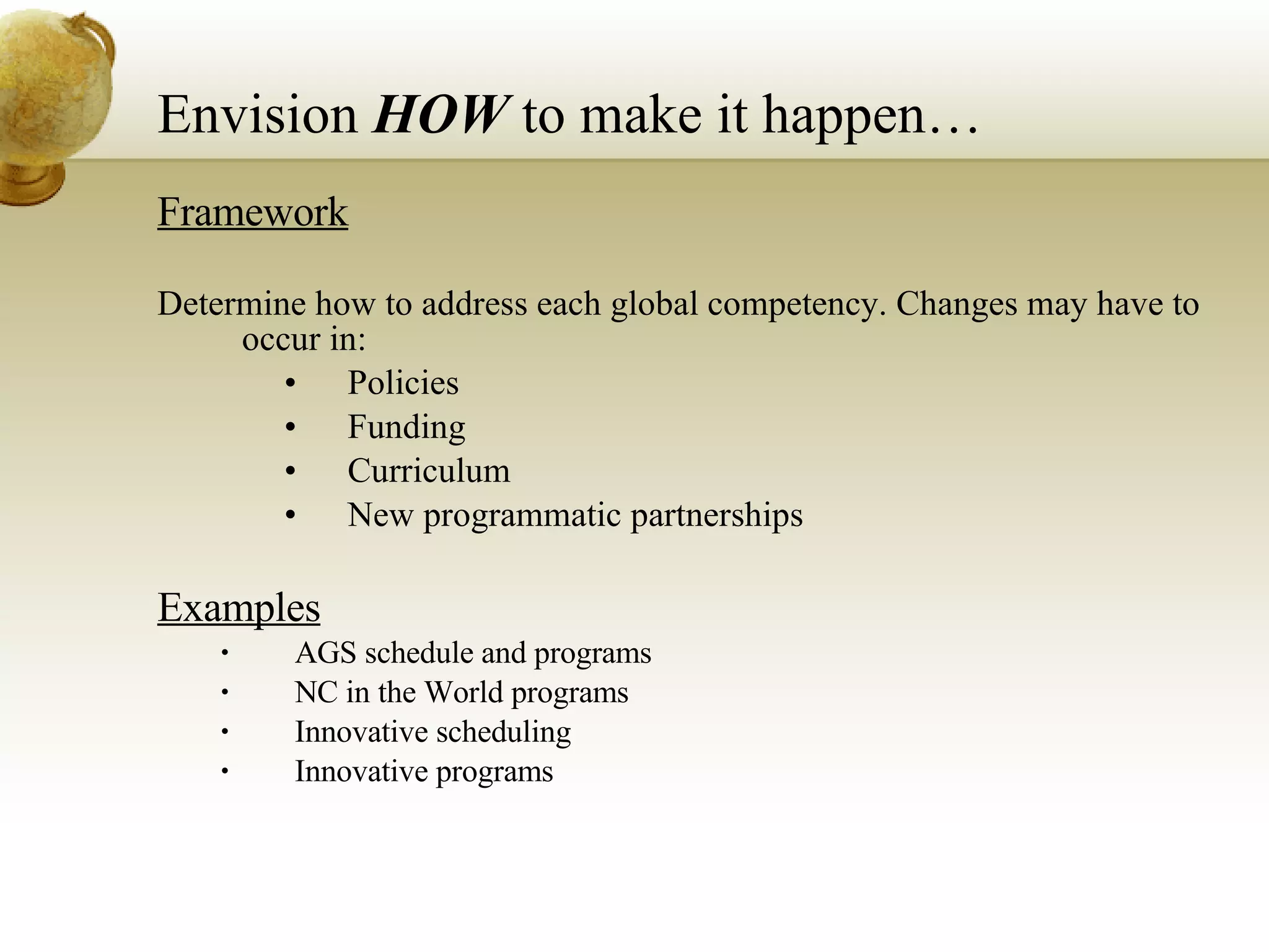 Envision  HOW  to make it happen… Framework Determine how to address each global competency. Changes may have to occur in: Policies Funding Curriculum  New programmatic partnerships   Examples AGS schedule and programs NC in the World programs Innovative scheduling Innovative programs 