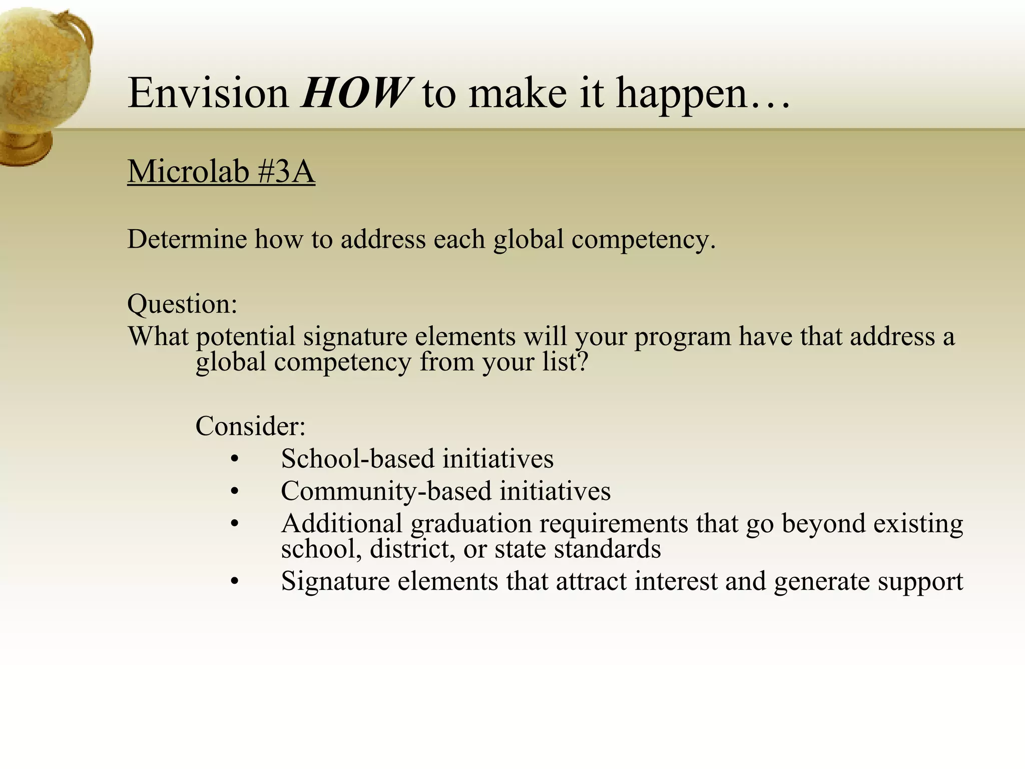 Microlab #3A Determine how to address each global competency.  Question: What potential signature elements will your program have that address a global competency from your list?  Consider: School-based initiatives Community-based initiatives Additional graduation requirements that go beyond existing school, district, or state standards Signature elements that attract interest and generate support Envision  HOW  to make it happen… 