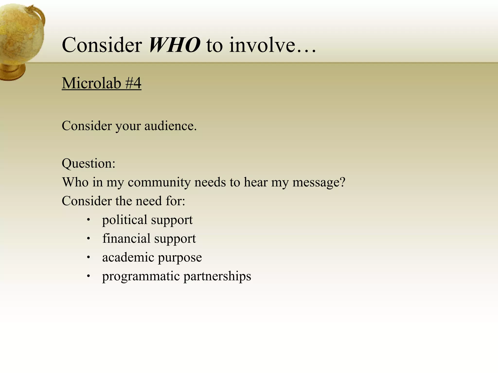 Consider  WHO  to involve… Microlab #4 Consider your audience. Question: Who in my community needs to hear my message? Consider the need for: political support financial support academic purpose programmatic partnerships 