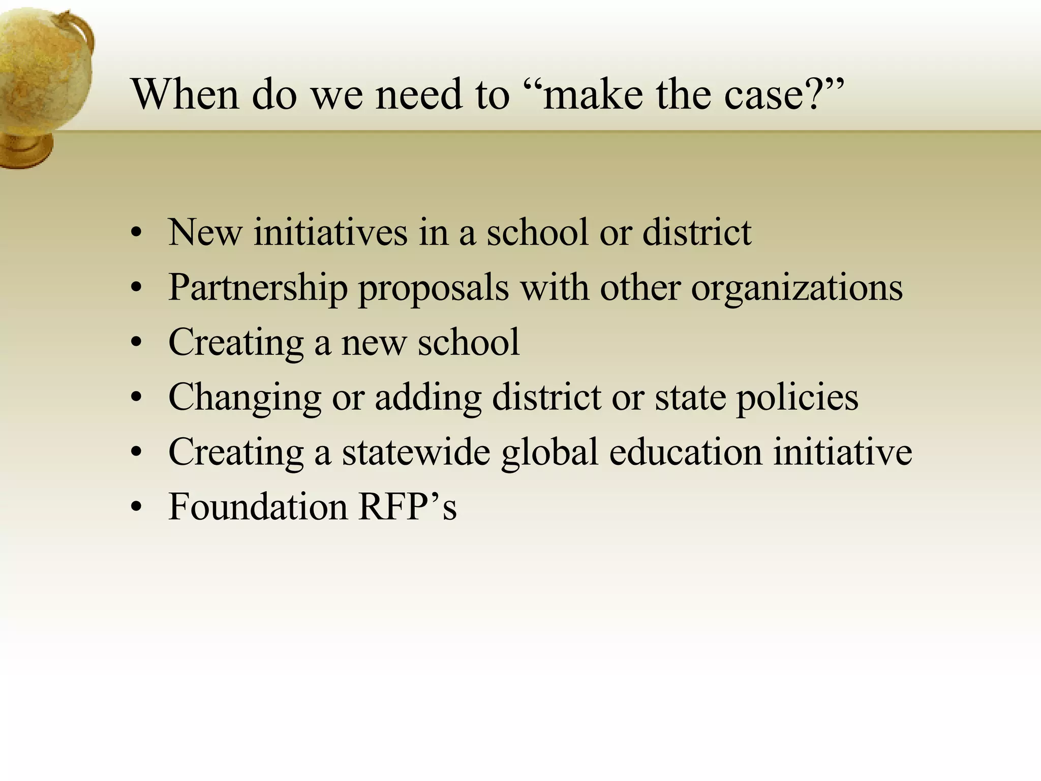 When do we need to “make the case?” New initiatives in a school or district Partnership proposals with other organizations Creating a new school Changing or adding district or state policies Creating a statewide global education initiative  Foundation RFP’s 