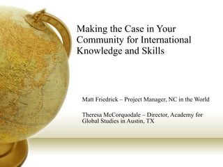 Making the Case in Your Community for International Knowledge and Skills Matt Friedrick – Project Manager, NC in the World Theresa McCorquodale – Director, Academy for Global Studies in Austin, TX 