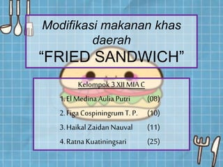 Modifikasi makanan khas
daerah
“FRIED SANDWICH”
Kelompok 3 XII MIA C
1.ElMedina Aulia Putri (08)
2.Figa CospiningrumT. P. (10)
3.HaikalZaidan Nauval (11)
4.Ratna Kuatiningsari (25)
 