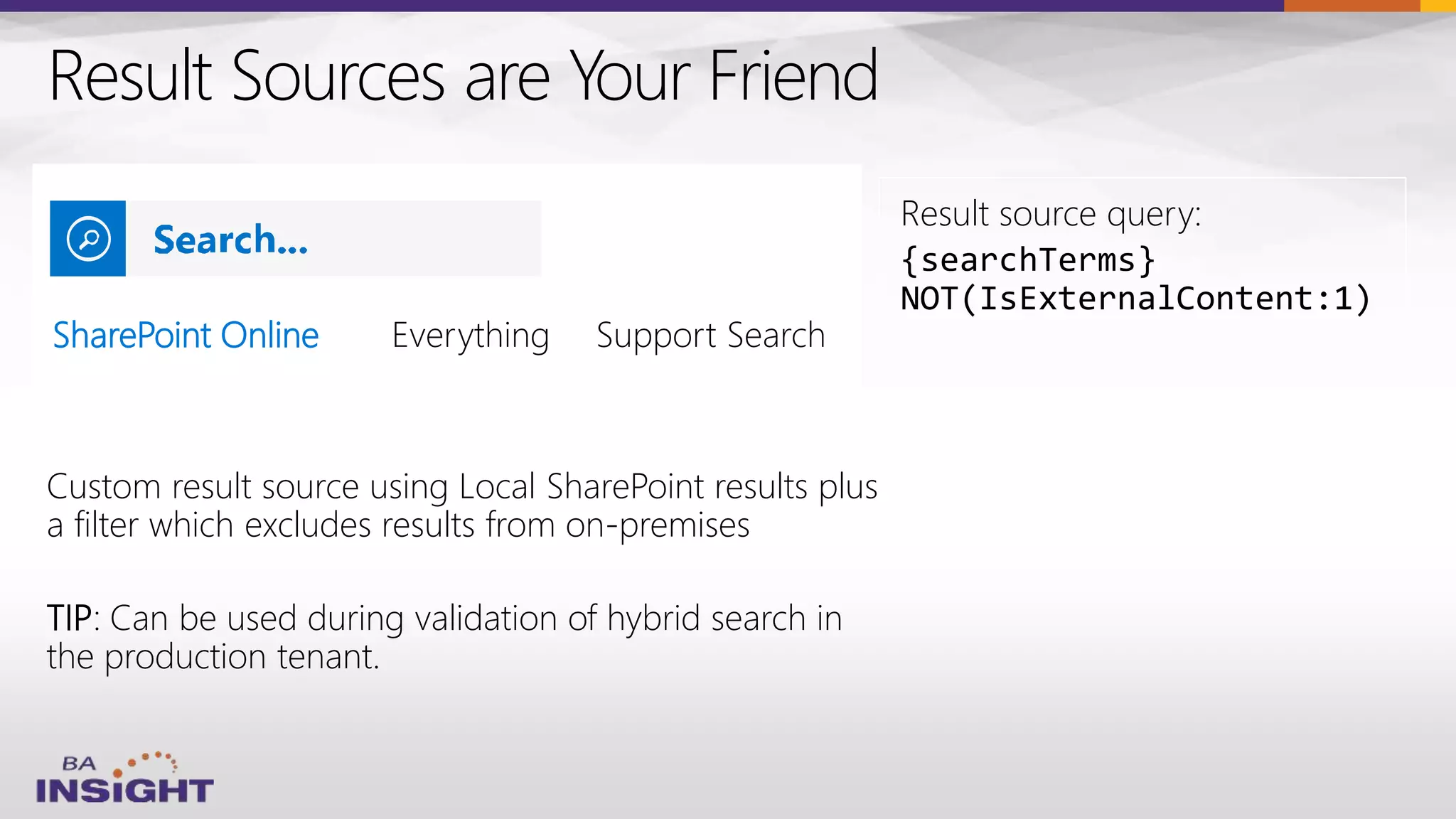 Result Sources are Your Friend
SharePoint Online
Custom result source using Local SharePoint results plus
a filter which excludes results from on-premises
TIP: Can be used during validation of hybrid search in
the production tenant.
Result source query:
{searchTerms}
NOT(IsExternalContent:1)
 
