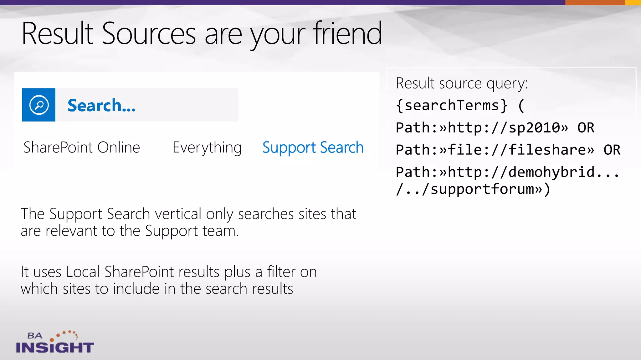 Result Sources are your friend
The Support Search vertical only searches sites that
are relevant to the Support team.
It uses Local SharePoint results plus a filter on
which sites to include in the search results
Result source query:
{searchTerms} (
Path:»http://sp2010» OR
Path:»file://fileshare» OR
Path:»http://demohybrid...
/../supportforum»)
SharePoint Online Support Search
 