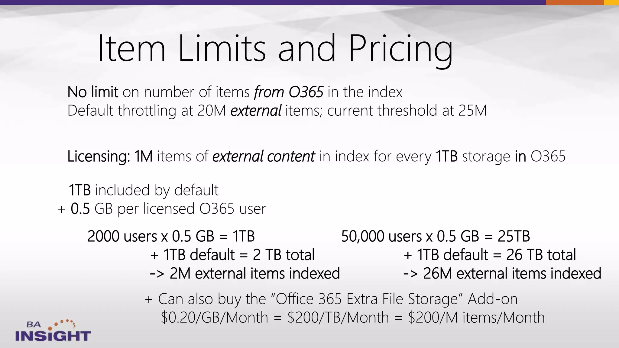 Item Limits and Pricing
Licensing: 1M items of external content in index for every 1TB storage in O365
1TB included by default
+ 0.5 GB per licensed O365 user
No limit on number of items from O365 in the index
Default throttling at 20M external items; current threshold at 25M
2000 users x 0.5 GB = 1TB
+ 1TB default = 2 TB total
-> 2M external items indexed
+ Can also buy the “Office 365 Extra File Storage” Add-on
$0.20/GB/Month = $200/TB/Month = $200/M items/Month
50,000 users x 0.5 GB = 25TB
+ 1TB default = 26 TB total
-> 26M external items indexed
 