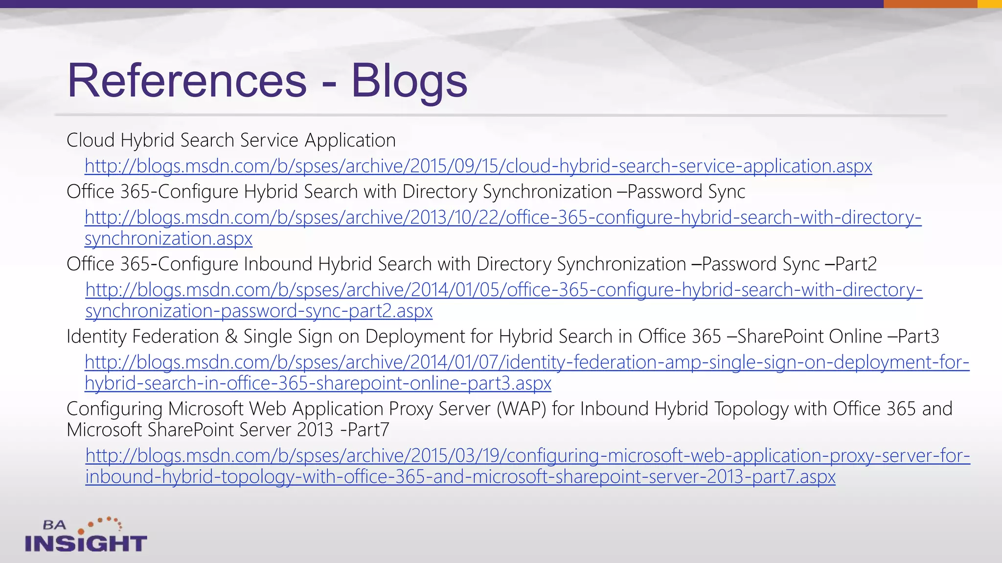 References - Blogs
http://blogs.msdn.com/b/spses/archive/2015/09/15/cloud-hybrid-search-service-application.aspx
http://blogs.msdn.com/b/spses/archive/2013/10/22/office-365-configure-hybrid-search-with-directory-
synchronization.aspx
http://blogs.msdn.com/b/spses/archive/2014/01/05/office-365-configure-hybrid-search-with-directory-
synchronization-password-sync-part2.aspx
http://blogs.msdn.com/b/spses/archive/2014/01/07/identity-federation-amp-single-sign-on-deployment-for-
hybrid-search-in-office-365-sharepoint-online-part3.aspx
http://blogs.msdn.com/b/spses/archive/2015/03/19/configuring-microsoft-web-application-proxy-server-for-
inbound-hybrid-topology-with-office-365-and-microsoft-sharepoint-server-2013-part7.aspx
 