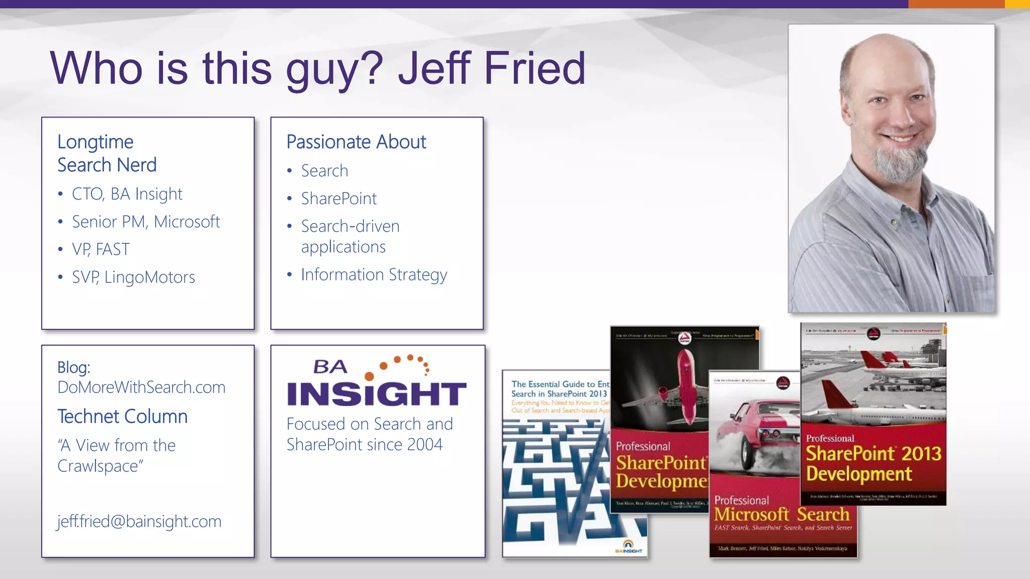 Focused on Search and
SharePoint since 2004
Longtime
Search Nerd
• CTO, BA Insight
• Senior PM, Microsoft
• VP, FAST
• SVP, LingoMotors
Who is this guy? Jeff Fried
Passionate About
• Search
• SharePoint
• Search-driven
applications
• Information Strategy
Blog:
DoMoreWithSearch.com
Technet Column
“A View from the
Crawlspace”
jeff.fried@bainsight.com
 