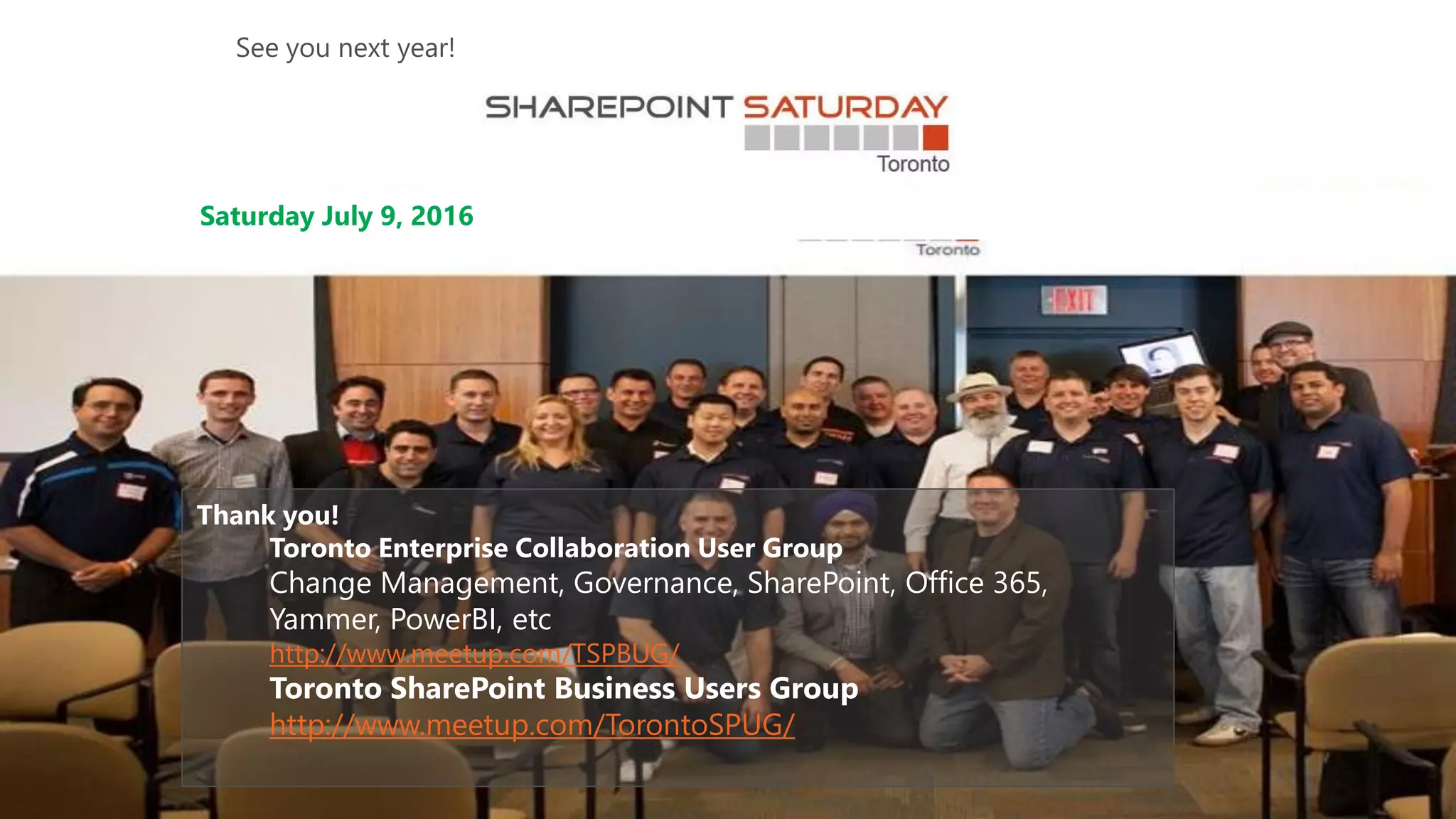Thank you!
Toronto Enterprise Collaboration User Group
Change Management, Governance, SharePoint, Office 365,
Yammer, PowerBI, etc
http://www.meetup.com/TSPBUG/
Toronto SharePoint Business Users Group
http://www.meetup.com/TorontoSPUG/
Saturday July 9, 2016
See you next year!
 