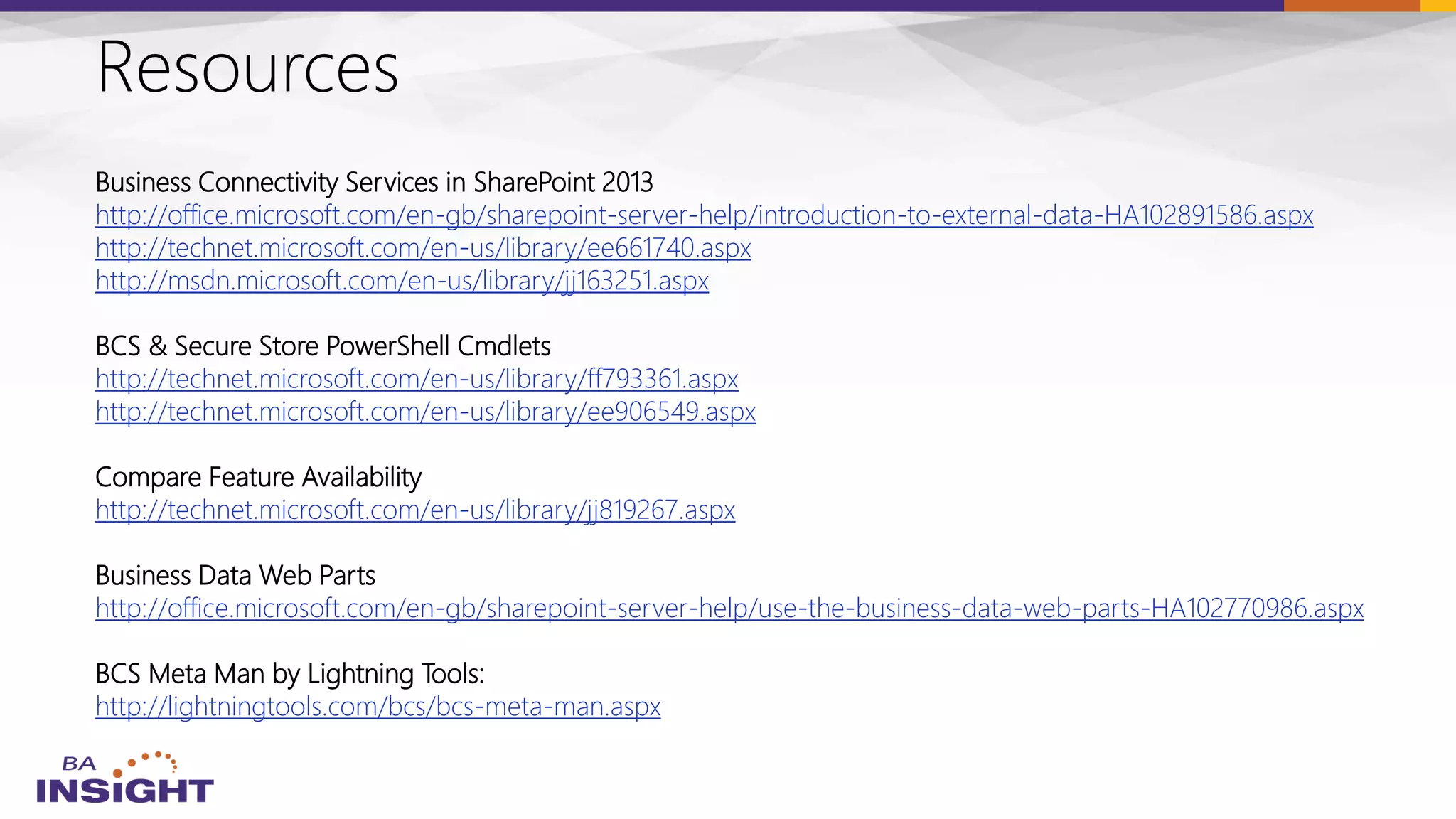 Resources
Business Connectivity Services in SharePoint 2013
http://office.microsoft.com/en-gb/sharepoint-server-help/introduction-to-external-data-HA102891586.aspx
http://technet.microsoft.com/en-us/library/ee661740.aspx
http://msdn.microsoft.com/en-us/library/jj163251.aspx
BCS & Secure Store PowerShell Cmdlets
http://technet.microsoft.com/en-us/library/ff793361.aspx
http://technet.microsoft.com/en-us/library/ee906549.aspx
Compare Feature Availability
http://technet.microsoft.com/en-us/library/jj819267.aspx
Business Data Web Parts
http://office.microsoft.com/en-gb/sharepoint-server-help/use-the-business-data-web-parts-HA102770986.aspx
BCS Meta Man by Lightning Tools:
http://lightningtools.com/bcs/bcs-meta-man.aspx
 
