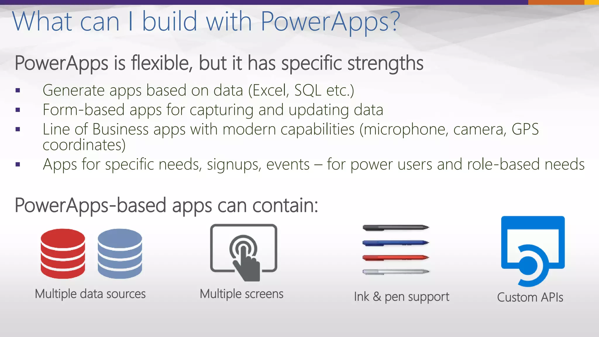 What can I build with PowerApps?
PowerApps is flexible, but it has specific strengths
 Generate apps based on data (Excel, SQL etc.)
 Form-based apps for capturing and updating data
 Line of Business apps with modern capabilities (microphone, camera, GPS
coordinates)
 Apps for specific needs, signups, events – for power users and role-based needs
PowerApps-based apps can contain:
Multiple data sources Multiple screens Ink & pen support Custom APIs
 