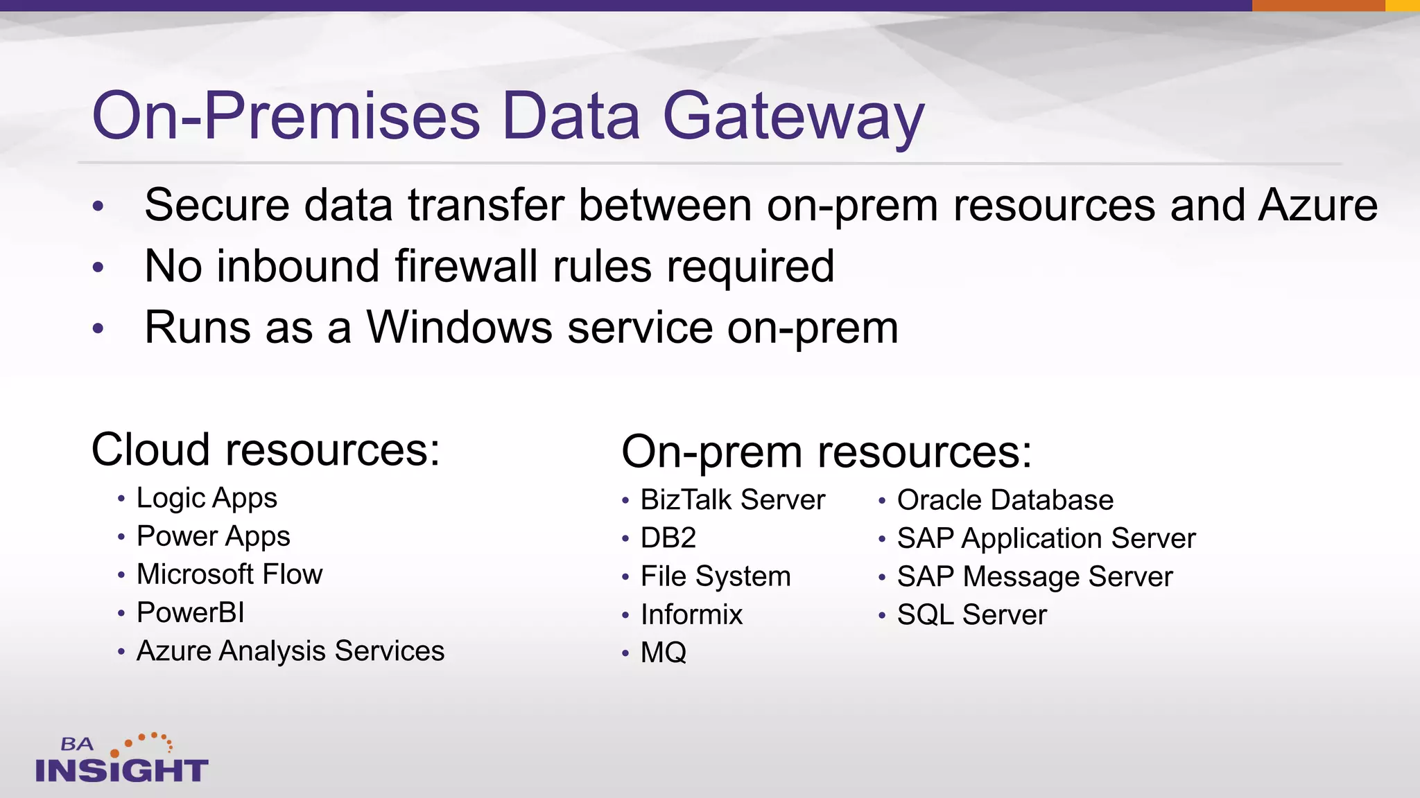 On-Premises Data Gateway
•
•
•
• Logic Apps
• Power Apps
• Microsoft Flow
• PowerBI
• Azure Analysis Services
On-prem resources:
• BizTalk Server
• DB2
• File System
• Informix
• MQ
• Oracle Database
• SAP Application Server
• SAP Message Server
• SQL Server
 