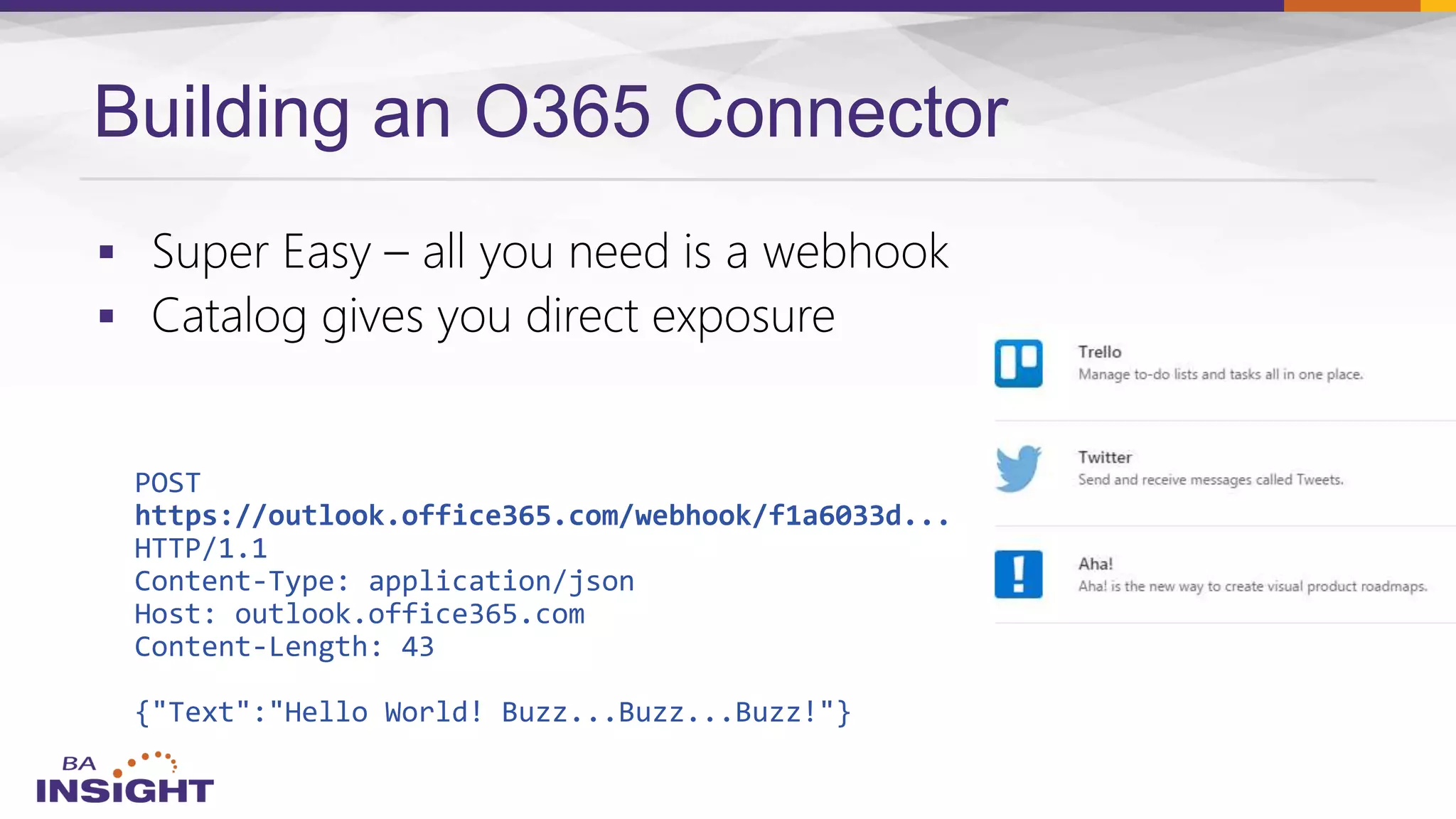 Building an O365 Connector


POST
https://outlook.office365.com/webhook/f1a6033d...
HTTP/1.1
Content-Type: application/json
Host: outlook.office365.com
Content-Length: 43
{"Text":"Hello World! Buzz...Buzz...Buzz!"}
 