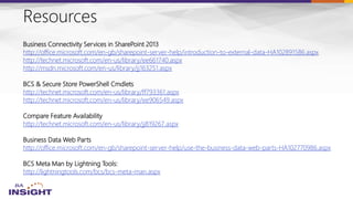 Resources
Business Connectivity Services in SharePoint 2013
http://office.microsoft.com/en-gb/sharepoint-server-help/introduction-to-external-data-HA102891586.aspx
http://technet.microsoft.com/en-us/library/ee661740.aspx
http://msdn.microsoft.com/en-us/library/jj163251.aspx
BCS & Secure Store PowerShell Cmdlets
http://technet.microsoft.com/en-us/library/ff793361.aspx
http://technet.microsoft.com/en-us/library/ee906549.aspx
Compare Feature Availability
http://technet.microsoft.com/en-us/library/jj819267.aspx
Business Data Web Parts
http://office.microsoft.com/en-gb/sharepoint-server-help/use-the-business-data-web-parts-HA102770986.aspx
BCS Meta Man by Lightning Tools:
http://lightningtools.com/bcs/bcs-meta-man.aspx
 