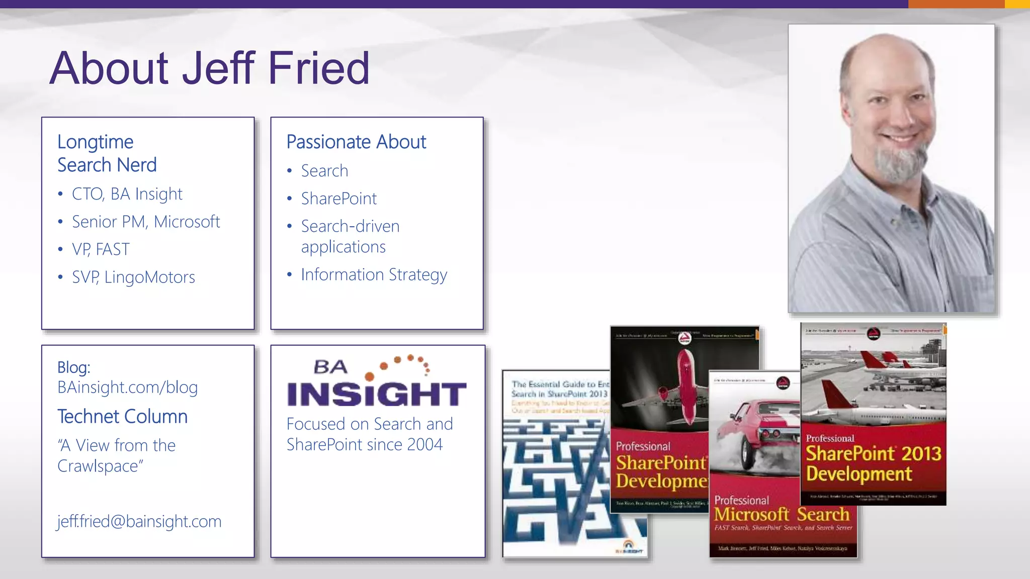 Focused on Search and
SharePoint since 2004
Longtime
Search Nerd
• CTO, BA Insight
• Senior PM, Microsoft
• VP, FAST
• SVP, LingoMotors
About Jeff Fried
Passionate About
• Search
• SharePoint
• Search-driven
applications
• Information Strategy
Blog:
BAinsight.com/blog
Technet Column
“A View from the
Crawlspace”
jeff.fried@bainsight.com
 