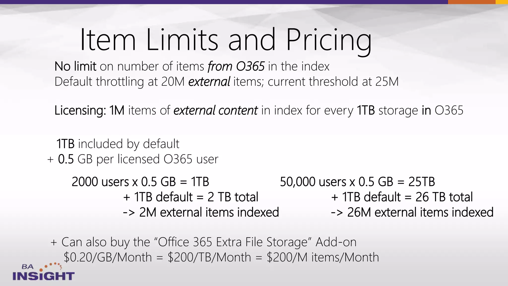 Item Limits and Pricing
Licensing: 1M items of external content in index for every 1TB storage in O365
1TB included by default
+ 0.5 GB per licensed O365 user
No limit on number of items from O365 in the index
Default throttling at 20M external items; current threshold at 25M
2000 users x 0.5 GB = 1TB
+ 1TB default = 2 TB total
-> 2M external items indexed
+ Can also buy the “Office 365 Extra File Storage” Add-on
$0.20/GB/Month = $200/TB/Month = $200/M items/Month
50,000 users x 0.5 GB = 25TB
+ 1TB default = 26 TB total
-> 26M external items indexed
 