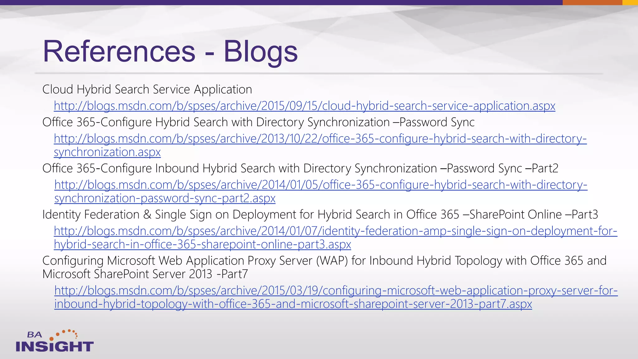 References - Blogs
http://blogs.msdn.com/b/spses/archive/2015/09/15/cloud-hybrid-search-service-application.aspx
http://blogs.msdn.com/b/spses/archive/2013/10/22/office-365-configure-hybrid-search-with-directory-
synchronization.aspx
http://blogs.msdn.com/b/spses/archive/2014/01/05/office-365-configure-hybrid-search-with-directory-
synchronization-password-sync-part2.aspx
http://blogs.msdn.com/b/spses/archive/2014/01/07/identity-federation-amp-single-sign-on-deployment-for-
hybrid-search-in-office-365-sharepoint-online-part3.aspx
http://blogs.msdn.com/b/spses/archive/2015/03/19/configuring-microsoft-web-application-proxy-server-for-
inbound-hybrid-topology-with-office-365-and-microsoft-sharepoint-server-2013-part7.aspx
 