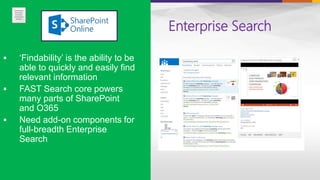 Enterprise Search
 ‘Findability’ is the ability to be
able to quickly and easily find
relevant information
 FAST Search core powers
many parts of SharePoint
and O365
 Need add-on components for
full-breadth Enterprise
Search
 