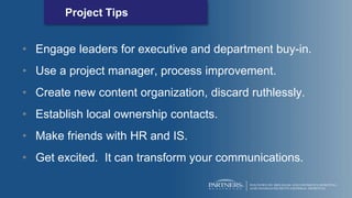 Project Tips
• Engage leaders for executive and department buy-in.
• Use a project manager, process improvement.
• Create new content organization, discard ruthlessly.
• Establish local ownership contacts.
• Make friends with HR and IS.
• Get excited. It can transform your communications.
 