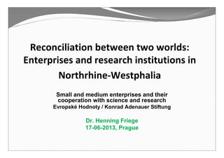 Reconciliation between two worlds:
Enterprises and research institutions in
Northrhine-Westphalia
Small and medium enterprises and their
cooperation with science and research
Evropské Hodnoty / Konrad Adenauer Stiftung
Dr. Henning Friege
17-06-2013, Prague
 