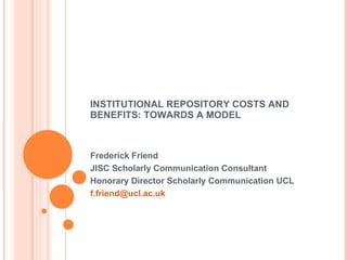 INSTITUTIONAL REPOSITORY COSTS AND BENEFITS: TOWARDS A MODEL Frederick Friend JISC Scholarly Communication Consultant Honorary Director Scholarly Communication UCL [email_address]   