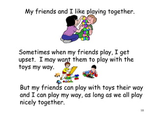 10 
My friends and I like playing together. 
Sometimes when my friends play, I get 
upset. I may want them to play with the 
toys my way. 
But my friends can play with toys their way 
and I can play my way, as long as we all play 
nicely together. 
 
