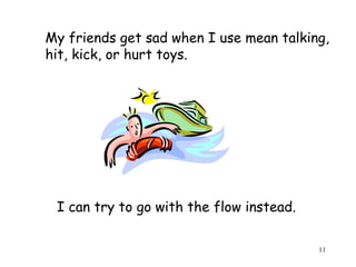My friends get sad when I use mean talking, 
hit, kick, or hurt toys. 
11 
I can try to go with the flow instead. 
 