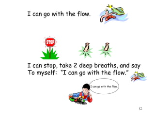 12 
I can go with the flow. 
I can stop, take 2 deep breaths, and say 
To myself: “I can go with the flow.” 
I can go with the flow. 
 