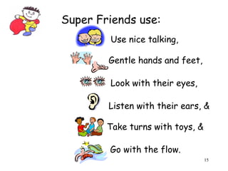15 
Super Friends use: 
Use nice talking, 
Gentle hands and feet, 
Look with their eyes, 
Listen with their ears, & 
Take turns with toys, & 
Go with the flow. 
 